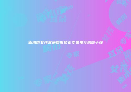 衡水市女孩耳朵畸形矫正专家排行榜前十强