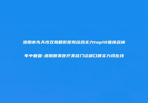 洛阳市先天性双耳畸形医院综合实力top10强排名榜年中复盘-洛阳颐美医疗美容门诊部口碑实力均在线