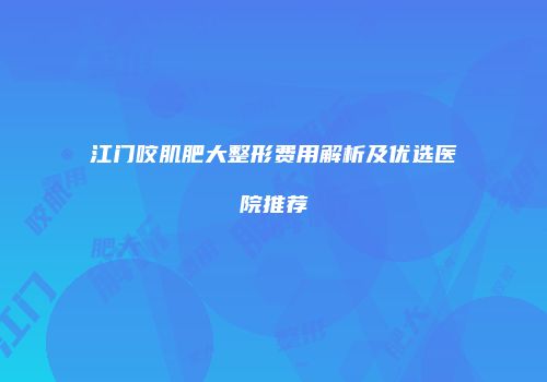 江门咬肌肥大整形费用解析及优选医院推荐