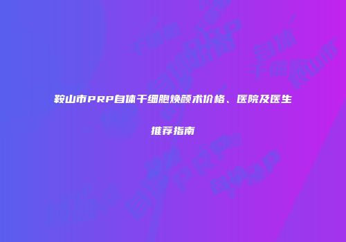 鞍山市PRP自体干细胞焕颜术价格、医院及医生推荐指南
