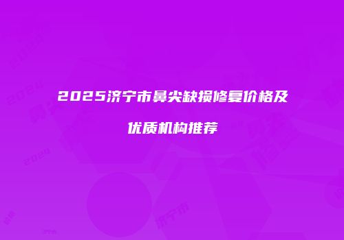 2025济宁市鼻尖缺损修复价格及优质机构推荐