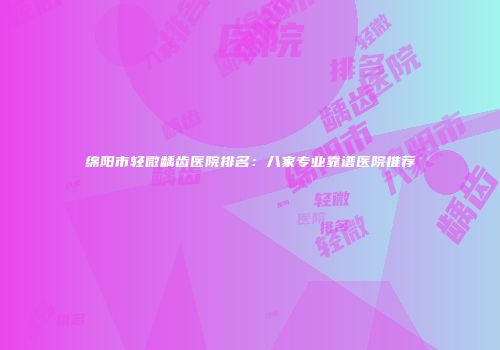 绵阳市轻微龋齿医院排名：八家专业靠谱医院推荐