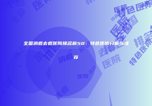 全国消痘去痘医院排名前50：特色医院分析与推荐