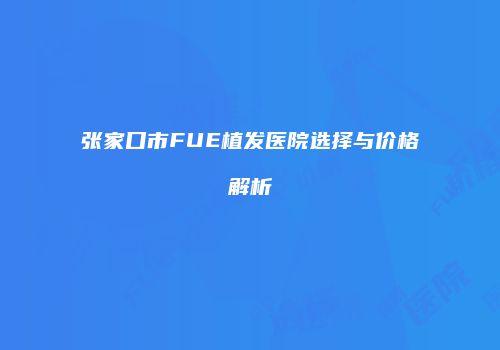 张家口市FUE植发医院选择与价格解析