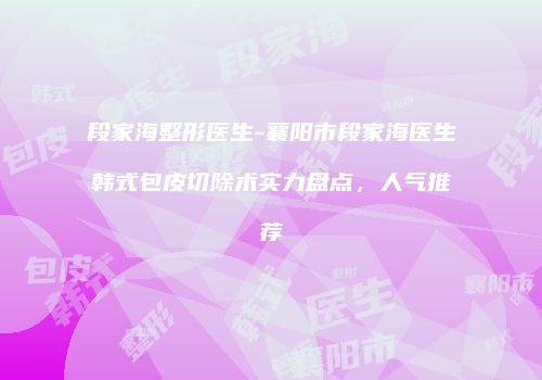 段家海整形医生-襄阳市段家海医生韩式包皮切除术实力盘点，人气推荐