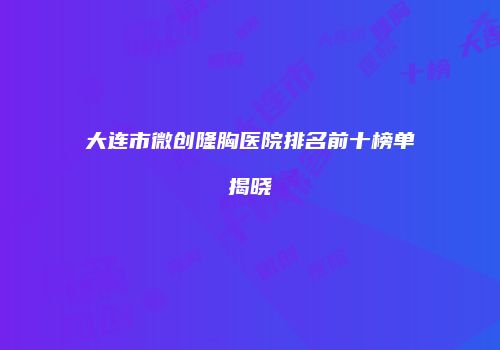 大连市微创隆胸医院排名前十榜单揭晓