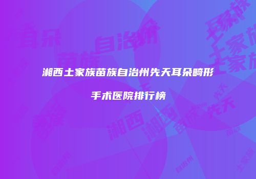 湘西土家族苗族自治州先天耳朵畸形手术医院排行榜