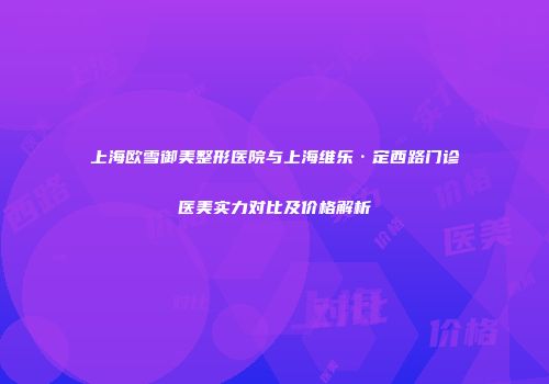 上海欧雪御美整形医院与上海维乐·定西路门诊医美实力对比及价格解析