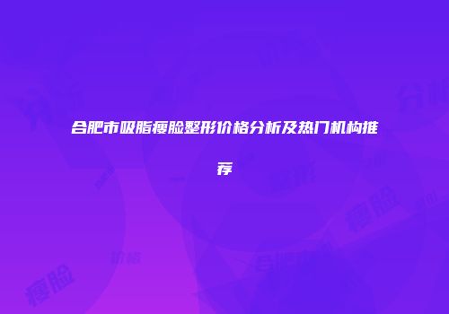 合肥市吸脂瘦脸整形价格分析及热门机构推荐