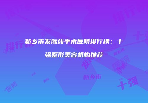 新乡市发际线手术医院排行榜：十强整形美容机构推荐