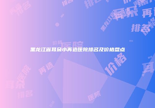黑龙江省耳朵小再造医院排名及价格盘点