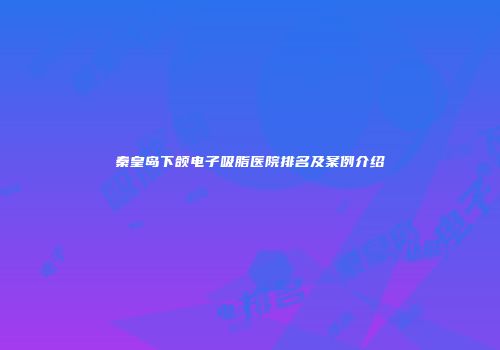 秦皇岛下颌电子吸脂医院排名及案例介绍