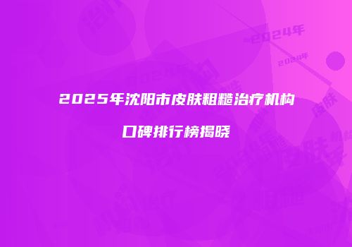 2025年沈阳市皮肤粗糙治疗机构口碑排行榜揭晓