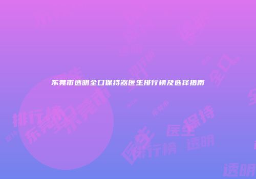 东莞市透明全口保持器医生排行榜及选择指南