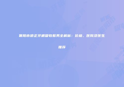 襄阳市矫正牙根吸收服务全解析：价格、医院及医生推荐