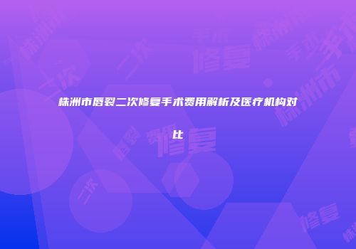 株洲市唇裂二次修复手术费用解析及医疗机构对比