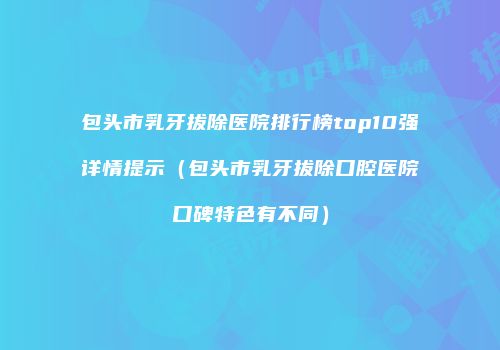 包头市乳牙拔除医院排行榜top10强详情提示（包头市乳牙拔除口腔医院口碑特色有不同）