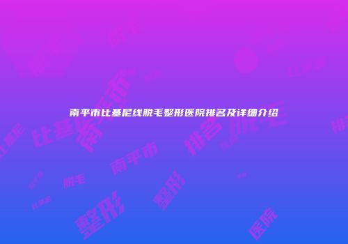 南平市比基尼线脱毛整形医院排名及详细介绍