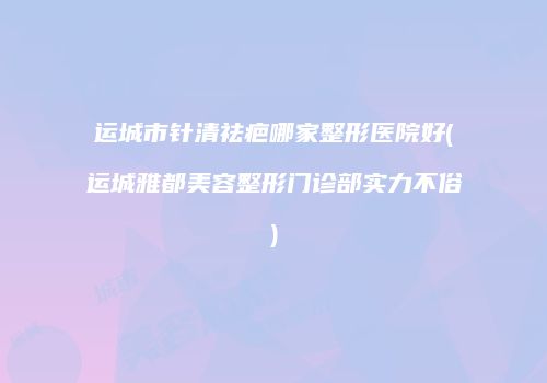 运城市针清祛疤哪家整形医院好(运城雅都美容整形门诊部实力不俗)