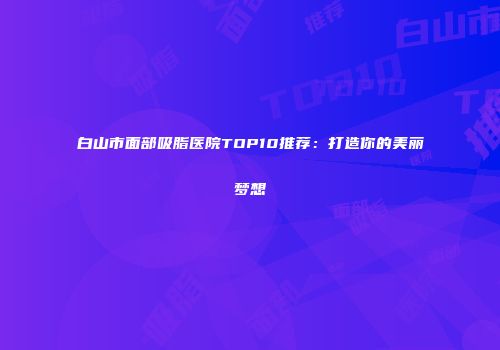 白山市面部吸脂医院TOP10推荐：打造你的美丽梦想