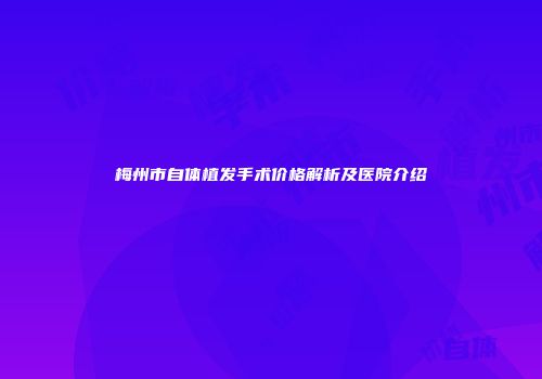 梅州市自体植发手术价格解析及医院介绍