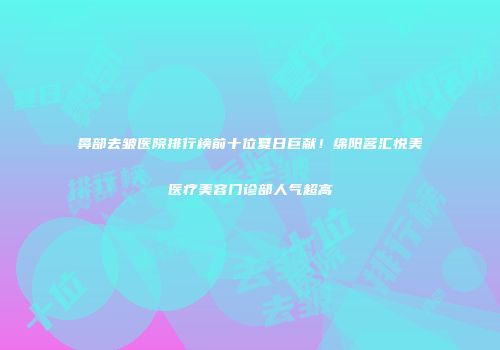 鼻部去皱医院排行榜前十位夏日巨献！绵阳茗汇悦美医疗美容门诊部人气超高