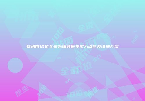 钦州市10位全瓷贴面牙医生实力点评及详细介绍
