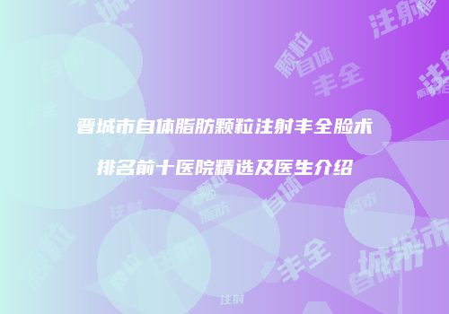 晋城市自体脂肪颗粒注射丰全脸术排名前十医院精选及医生介绍