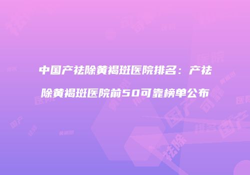 中国产祛除黄褐斑医院排名：产祛除黄褐斑医院前50可靠榜单公布