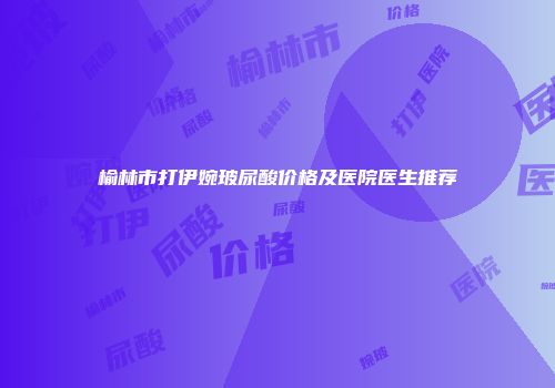 榆林市打伊婉玻尿酸价格及医院医生推荐