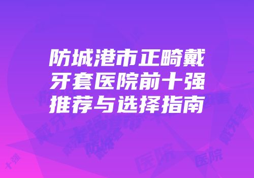 防城港市正畸戴牙套医院前十强推荐与选择指南