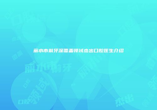 丽水市前牙深覆盖领域杰出口腔医生介绍