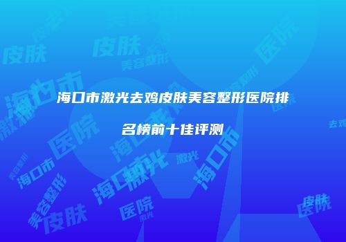 海口市激光去鸡皮肤美容整形医院排名榜前十佳评测