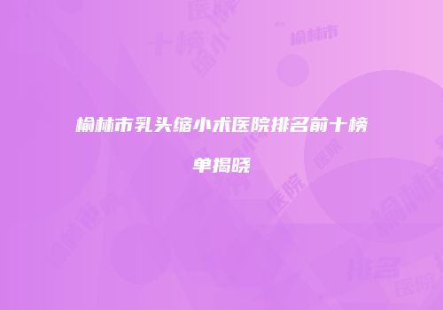 榆林市乳头缩小术医院排名前十榜单揭晓
