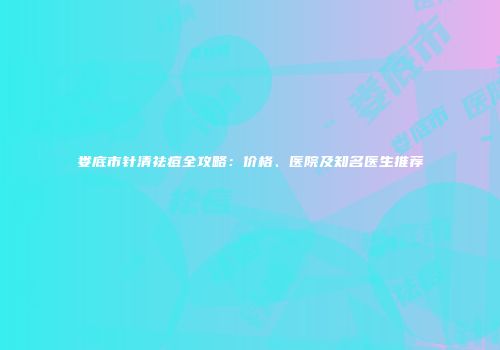 娄底市针清祛痘全攻略：价格、医院及知名医生推荐