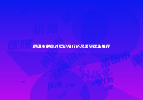 莆田市刮痧减肥价格分析及医院医生推荐
