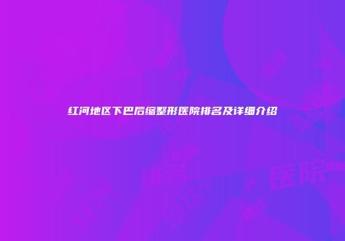 红河地区下巴后缩整形医院排名及详细介绍