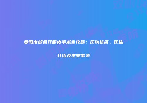 贵阳市缝合双眼皮手术全攻略：医院排名、医生介绍及注意事项