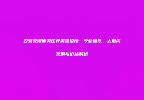 固安安诺博美医疗美容诊所：专业团队，去泪沟案例与价格解析