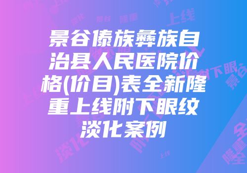 景谷傣族彝族自治县人民医院价格(价目)表全新隆重上线附下眼纹淡化案例