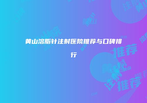 黄山溶脂针注射医院推荐与口碑排行