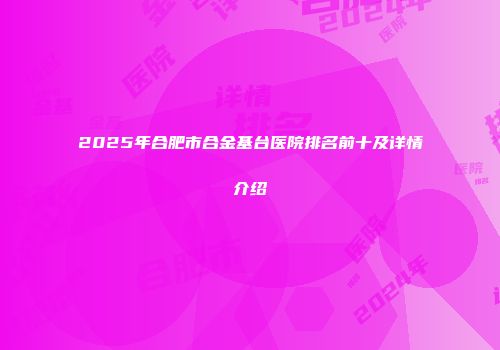 2025年合肥市合金基台医院排名前十及详情介绍