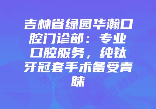 吉林省绿园华瀚口腔门诊部：专业口腔服务，纯钛牙冠套手术备受青睐