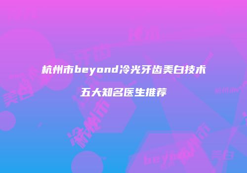 杭州市beyond冷光牙齿美白技术五大知名医生推荐