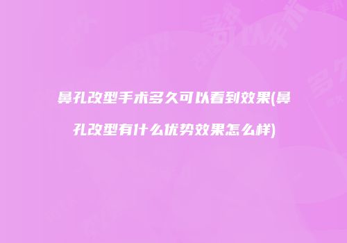 鼻孔改型手术多久可以看到效果(鼻孔改型有什么优势效果怎么样)
