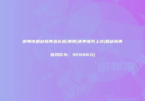 邯郸市唇缺损再造价格(费用)清单强势上线(唇缺损再造均价为：32006元)