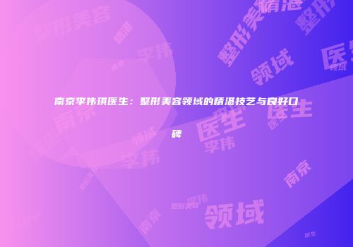 南京李伟琪医生：整形美容领域的精湛技艺与良好口碑