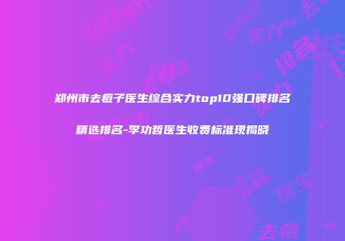 郑州市去痘子医生综合实力top10强口碑排名精选排名-李功哲医生收费标准现揭晓