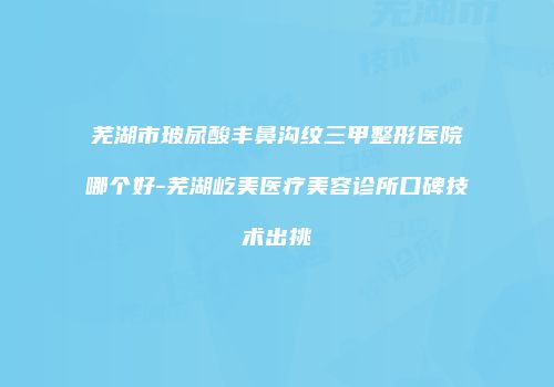 芜湖市玻尿酸丰鼻沟纹三甲整形医院哪个好-芜湖屹美医疗美容诊所口碑技术出挑