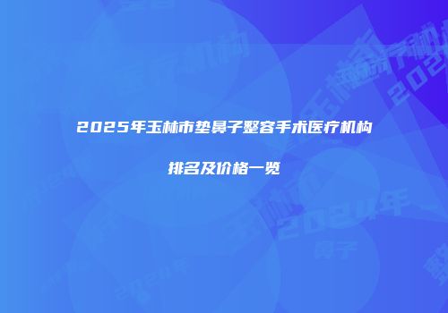 2025年玉林市垫鼻子整容手术医疗机构排名及价格一览